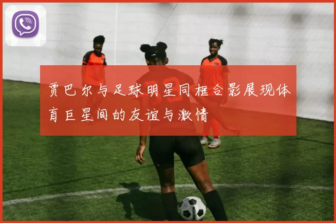贾巴尔与足球明星同框合影展现体育巨星间的友谊与激情