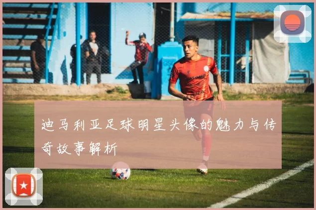 迪马利亚足球明星头像的魅力与传奇故事解析