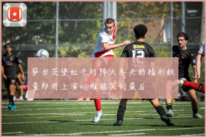 萨尔茨堡红牛对阵火车头的精彩较量即将上演，谁能笑到最后