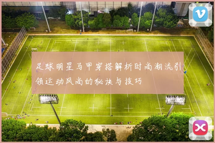 足球明星马甲穿搭解析时尚潮流引领运动风尚的秘诀与技巧