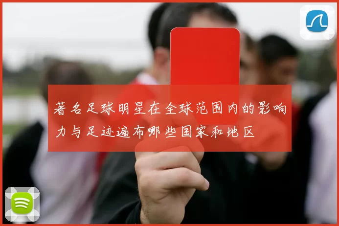著名足球明星在全球范围内的影响力与足迹遍布哪些国家和地区