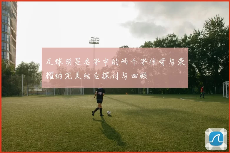 足球明星名字中的两个字传奇与荣耀的完美结合探讨与回顾