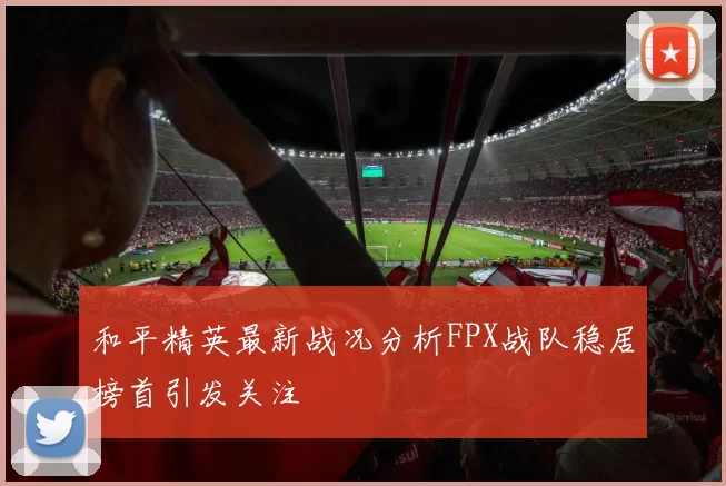 和平精英最新战况分析FPX战队稳居榜首引发关注