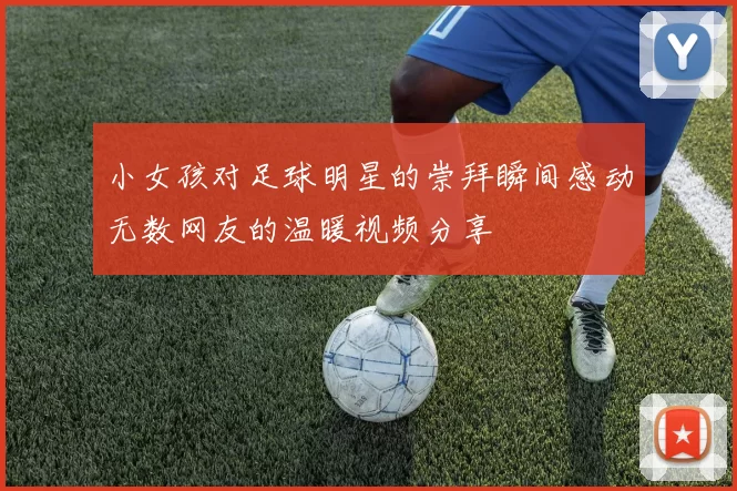 小女孩对足球明星的崇拜瞬间感动无数网友的温暖视频分享