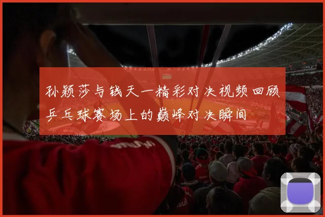 孙颖莎与钱天一精彩对决视频回顾乒乓球赛场上的巅峰对决瞬间