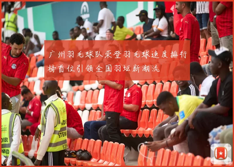 广州羽毛球队荣登羽毛球速度排行榜首位引领全国羽坛新潮流