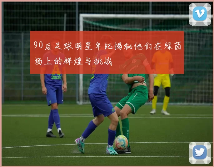 90后足球明星年纪揭秘他们在绿茵场上的辉煌与挑战