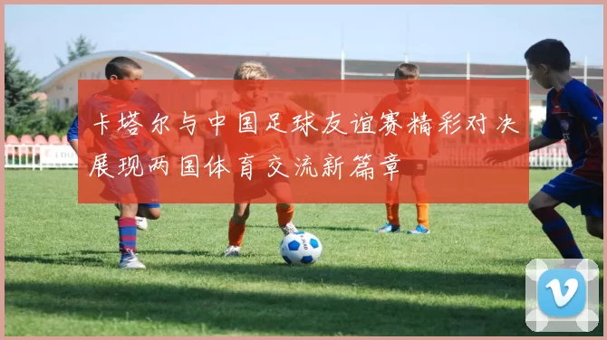卡塔尔与中国足球友谊赛精彩对决展现两国体育交流新篇章