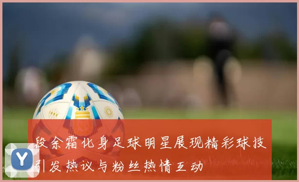 段余霜化身足球明星展现精彩球技引发热议与粉丝热情互动