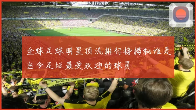 全球足球明星顶流排行榜揭秘谁是当今足坛最受欢迎的球员