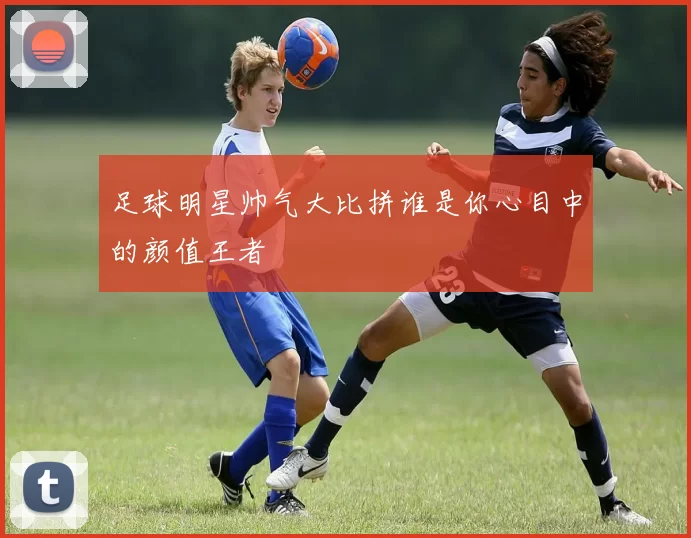 足球明星帅气大比拼谁是你心目中的颜值王者